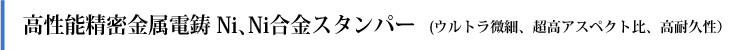  高性能精密金属電鋳 Ni,  Ni合金スタンパー