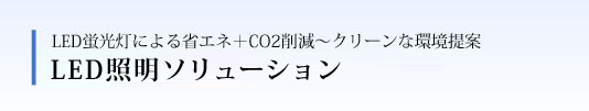 LED蛍光灯による省エネ＋CO2削減～クリーンな環境提案 LED照明ソリューション